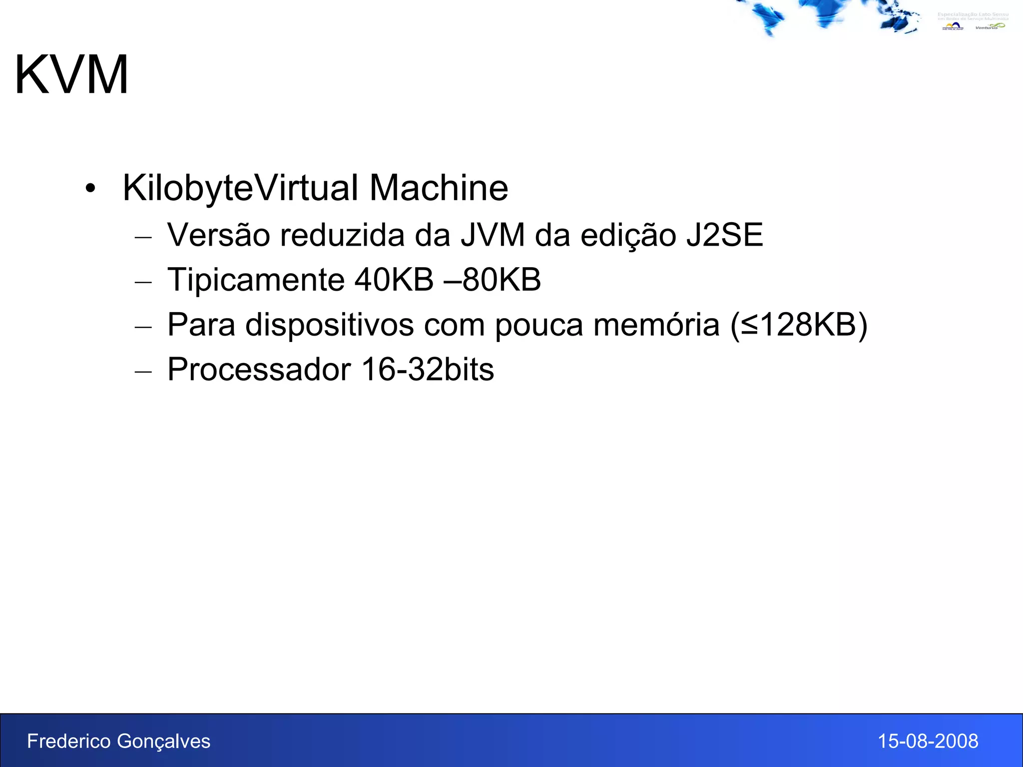 KVM KilobyteVirtual Machine Versão reduzida da JVM da edição J2SE Tipicamente 40KB –80KB Para dispositivos com pouca memória (≤128KB) Processador 16-32bits 