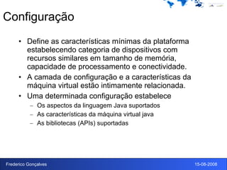 Configuração Define as características mínimas da plataforma estabelecendo categoria de dispositivos com recursos similares em tamanho de memória, capacidade de processamento e conectividade. A camada de configuração e a características da máquina virtual estão intimamente relacionada. Uma determinada configuração estabelece Os aspectos da linguagem Java suportados As características da máquina virtual java As bibliotecas (APIs) suportadas 