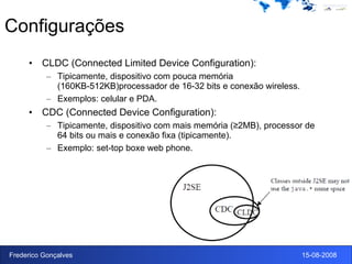 Configurações CLDC (Connected Limited Device Configuration): Tipicamente, dispositivo com pouca memória (160KB-512KB)processador de 16-32 bits e conexão wireless. Exemplos: celular e PDA. CDC (Connected Device Configuration): Tipicamente, dispositivo com mais memória (≥2MB), processor de 64 bits ou mais e conexão fixa (tipicamente).  Exemplo: set-top boxe web phone. 