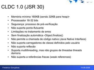 CLDC 1.0 (JSR 30) Memória mínima 160KB (sendo 32KB para heap)• Processador 16-32 bits Segurança: processo de pré-verificação Não suporta ponto-flutuante Limitações no tratamento de erros Sem finalização automática -Object.finalize() Não permite a chamada de código nativo (Java Native Interface) Não suporta carregadores de classe definidos pelo usuário Não suporta reflexão Suporta multithreading, mas não grupos de threadse threads demons Não suporta a referências fracas (weak references) 