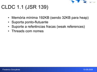 CLDC 1.1 (JSR 139) Memória mínima 192KB (sendo 32KB para heap) Suporta ponto-flutuante Suporte a referências fracas (weak references) Threads com nomes 