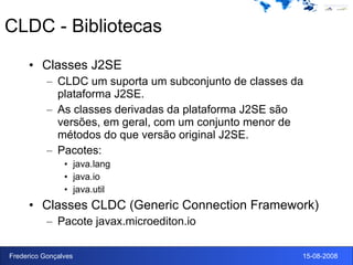 CLDC - Bibliotecas Classes J2SE CLDC um suporta um subconjunto de classes da plataforma J2SE. As classes derivadas da plataforma J2SE são versões, em geral, com um conjunto menor de métodos do que versão original J2SE. Pacotes: java.lang java.io java.util Classes CLDC (Generic Connection Framework) Pacote javax.microediton.io 