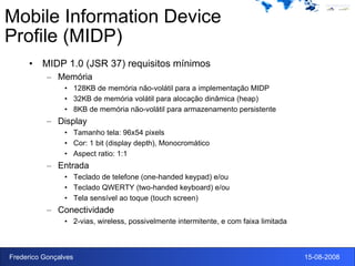 Mobile Information Device Profile (MIDP) MIDP 1.0 (JSR 37) requisitos mínimos Memória 128KB de memória não-volátil para a implementação MIDP 32KB de memória volátil para alocação dinâmica (heap) 8KB de memória não-volátil para armazenamento persistente Display Tamanho tela: 96x54 pixels Cor: 1 bit (display depth), Monocromático Aspect ratio: 1:1 Entrada Teclado de telefone (one-handed keypad) e/ou Teclado QWERTY (two-handed keyboard) e/ou Tela sensível ao toque (touch screen) Conectividade 2-vias, wireless, possivelmente intermitente, e com faixa limitada 