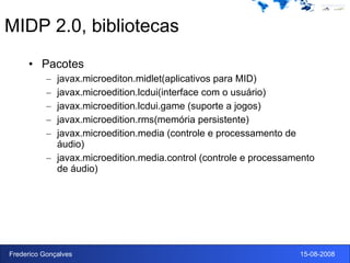 MIDP 2.0, bibliotecas Pacotes javax.microediton.midlet(aplicativos para MID) javax.microedition.lcdui(interface com o usuário) javax.microedition.lcdui.game (suporte a jogos) javax.microedition.rms(memória persistente) javax.microedition.media (controle e processamento de áudio) javax.microedition.media.control (controle e processamento de áudio) 