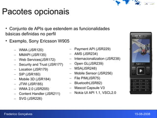 Pacotes opcionais WMA (JSR120) MMAPI (JSR135) Web Services(JSR172) Security and Trust (JSR177) Location (JSR179) SIP (JSR180) Mobile 3D (JSR184) JTWI (JSR185) WMA 2.0 (JSR205) Content Handler (JSR211) SVG (JSR226) Payment API (JSR229) AMS (JSR234) Internacionalization (JSR238) Open GL(JSR239) MSA(JSR248) Mobile Sensor (JSR256) File PIM(JSR75) Bluetooth(JSR82) Mascot Capsule V3 Nokia UI API 1.1, VSCL2.0 Conjunto de APIs que estendem as funcionalidades básicas definidas no perfil Exemplo, Sony Ericsson W905 