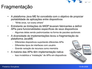 Fragmentação A plataforma Java ME foi concebida com o objetivo de propiciar portabilidade de aplicações entre dispositivos “ Write once, run every where” Entretanto as limitações do MIDP levaram fabricantes a definir APIs para funcionalidades específicas de seus dispositivos Algumas delas sendo padronizadas na forma de pacotes opctionais A diversidade de implementações levou a fragmentação da plataforma JavaME Diferentes dispositivos suportando diferentes APIs Diferentes tipos de interfaces com usuário Grande variação de recursos como memória A maioria das APIs têm implementação nativa Isso inviabiliza a “instalação” de APIs em dispositivos 