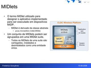 MIDlets O termo MIDlet utilizado para designar o aplicativo implementado para ser executado em dispositivos MIDP. MIDlet é derivado da classe abstrata javax.microedition.midlet.MIDlet. Um conjunto de MIDlets podem ser agrupados em uma MIDlet suite. Todos os MIDlets de uma suite são carregados, instalados e desinstalados como uma entidade única. 
