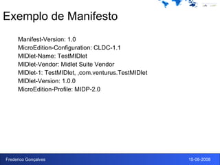 Exemplo de Manifesto Manifest-Version: 1.0 MicroEdition-Configuration: CLDC-1.1 MIDlet-Name: TestMIDlet MIDlet-Vendor: Midlet Suite Vendor MIDlet-1: TestMIDlet, ,com.venturus.TestMIDlet MIDlet-Version: 1.0.0 MicroEdition-Profile: MIDP-2.0 