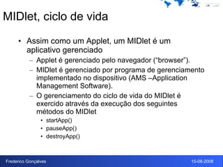 MIDlet, ciclo de vida Assim como um Applet, um MIDlet é um aplicativo gerenciado Applet é gerenciado pelo navegador (“browser”). MIDlet é gerenciado por programa de gerenciamento implementado no dispositivo (AMS –Application Management Software). O gerenciamento do ciclo de vida do MIDlet é exercido através da execução dos seguintes métodos do MIDlet startApp() pauseApp() destroyApp() 