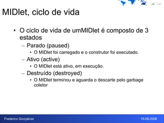 MIDlet, ciclo de vida O ciclo de vida de umMIDlet é composto de 3 estados Parado (paused) O MIDlet foi carregado e o construtor foi executado. Ativo (active) O MIDlet está ativo, em execução. Destruído (destroyed) O MIDlet terminou e aguarda o descarte pelo garbage coletor 