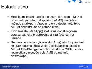 Estado ativo Em algum instante após a construção, com o MIDlet no estado parado, o dispositivo (AMS) executa o método startApp(). Após o retorno deste método, o MIDlet encontra-se no estado ativo. Tipicamente, startApp() efetua as inicializaçõesn ecessárias, cria e apresenta a interface com o usuário. Se durante a execução de startApp() não for possível realizar alguma inicialização, o disparo da exceção MIDletStateChangeException destrói o MIDlet, com a respectiva execução pelo AMS do método destroyApp(). 