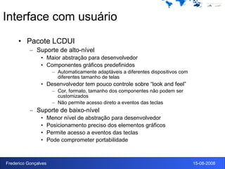 Interface com usuário Pacote LCDUI Suporte de alto-nível Maior abstração para desenvolvedor Componentes gráficos predefinidos Automaticamente adaptáveis a diferentes dispositivos com diferentes tamanho de telas Desenvolvedor tem pouco controle sobre “look and feel” Cor, formato, tamanho dos componentes não podem ser customizados Não permite acesso direto a eventos das teclas Suporte de baixo-nível Menor nível de abstração para desenvolvedor Posicionamento preciso dos elementos gráficos Permite acesso a eventos das teclas Pode comprometer portabilidade 