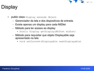 Display public class  Display extends Object Gerenciador da tela e dos dispositivos de entrada.  Existe apenas um display para cada MIDlet Método para ter acesso ao display Static Display getDisplay(MIDlet midlet) Método para requisitar que objeto Displayable seja apresentado na tela  void setCurrent(Displayable nextDisplayable)  