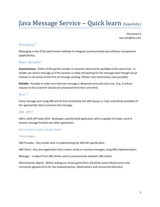 Java Message Service – Quick learn (hopefully)
                                                                                             Veeramani S
                                                                                       vee.sam@live.com

Messaging ?

Messaging is one of the well known methods to integrate (communicate) two software components
(applications).

Major Benefits?

Asynchronous : Either of the parties (sender or receiver) need not be available at the same time. I.e.
sender can send a message as if the receiver is ready and waiting for the message even though actual
receiver is not active at the time of message sending. (Please note synchronous also possible)

Reliable : Possible to make sure that one message is delivered once and only once. (E.g. A refund
request to the customer should not processed more than one time)

How ?

Every message sent using JMS will be first received by the JMS Queue or Topic and will be available till
the appropriate client consumes the message.

JMS -API?

JMS is JAVA API helps JAVA developers quickly build application with a capable of create, send or
receive message from/to any other application.

Let us have some closer look:

Terminologies :

JMS Provider : Any vendor who is implementing the JMS API specification

JMS Client : Any Java application that creates, sends or receives messages using JMS implementation.

Message : is object from JMS family used to communicate between JMS clients.

Administered objects: Before stating our actual game there should be some infrastructure and
commonly agreed terms for the involved parties. (Destinations and connection factories)




                                                                                                           1
 