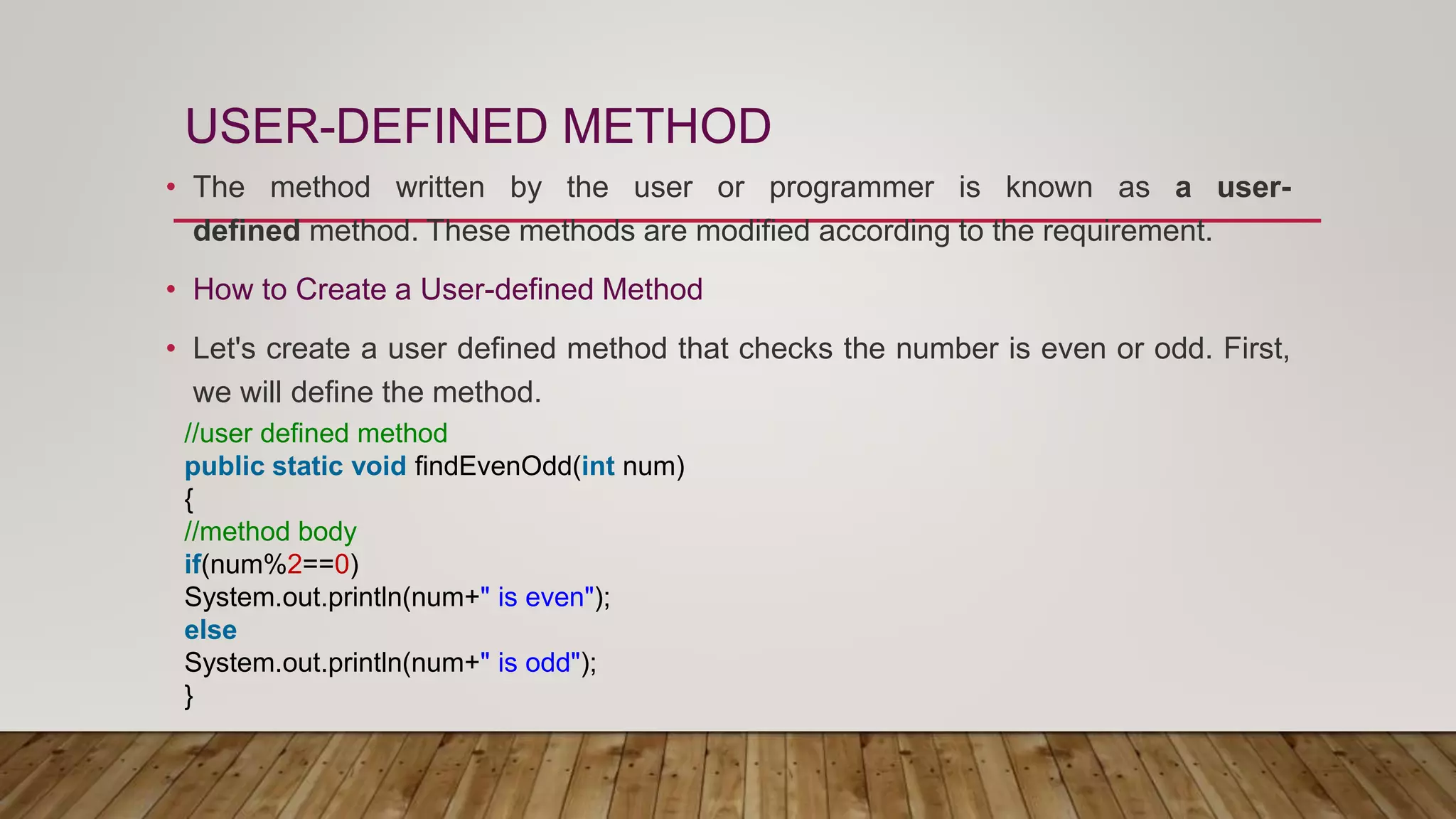 USER-DEFINED METHOD
• The method written by the user or programmer is known as a user-
defined method. These methods are modified according to the requirement.
• How to Create a User-defined Method
• Let's create a user defined method that checks the number is even or odd. First,
we will define the method.
//user defined method
public static void findEvenOdd(int num)
{
//method body
if(num%2==0)
System.out.println(num+" is even");
else
System.out.println(num+" is odd");
}
 