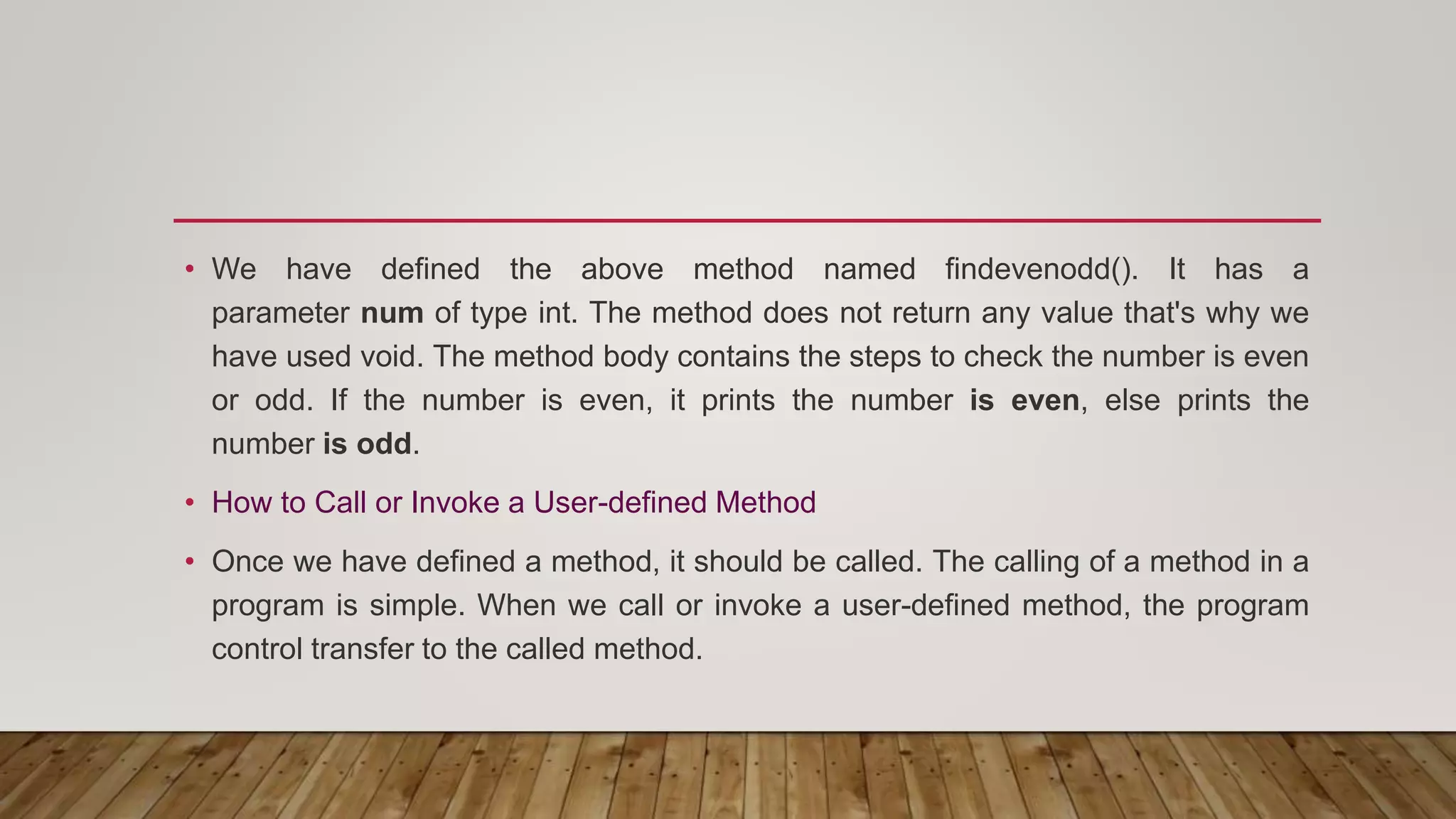 • We have defined the above method named findevenodd(). It has a
parameter num of type int. The method does not return any value that's why we
have used void. The method body contains the steps to check the number is even
or odd. If the number is even, it prints the number is even, else prints the
number is odd.
• How to Call or Invoke a User-defined Method
• Once we have defined a method, it should be called. The calling of a method in a
program is simple. When we call or invoke a user-defined method, the program
control transfer to the called method.
 