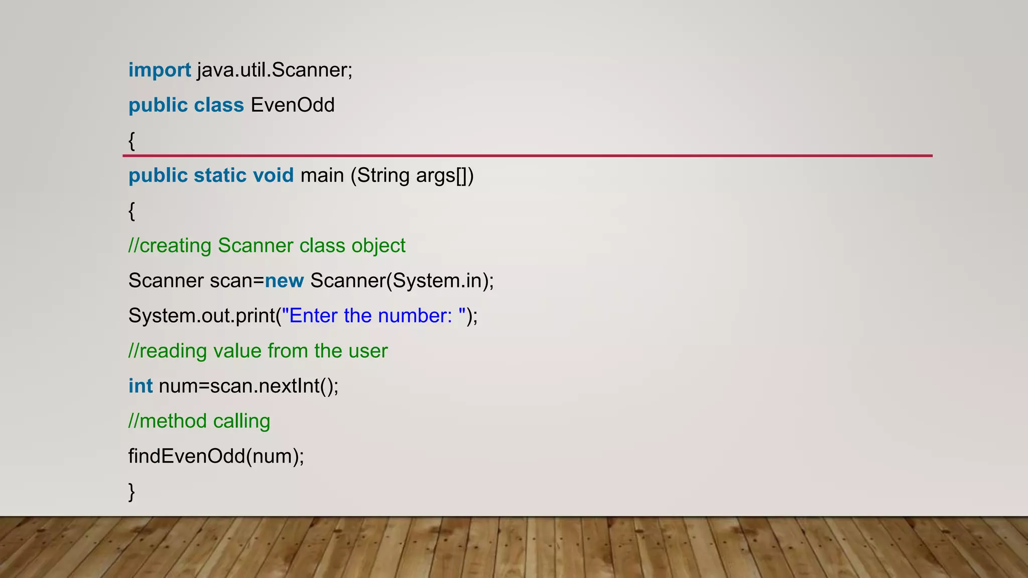 import java.util.Scanner;
public class EvenOdd
{
public static void main (String args[])
{
//creating Scanner class object
Scanner scan=new Scanner(System.in);
System.out.print("Enter the number: ");
//reading value from the user
int num=scan.nextInt();
//method calling
findEvenOdd(num);
}
 