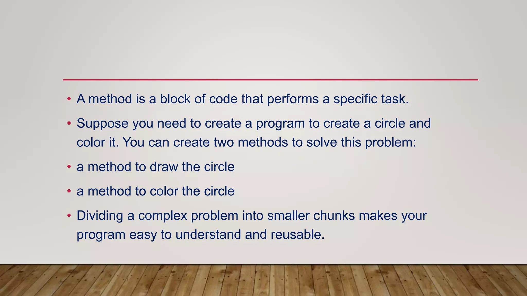 • A method is a block of code that performs a specific task.
• Suppose you need to create a program to create a circle and
color it. You can create two methods to solve this problem:
• a method to draw the circle
• a method to color the circle
• Dividing a complex problem into smaller chunks makes your
program easy to understand and reusable.
 