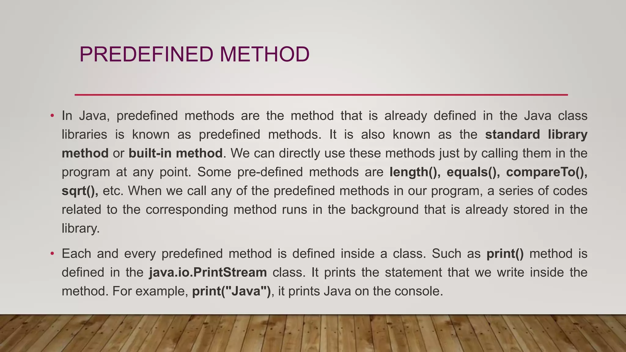 PREDEFINED METHOD
• In Java, predefined methods are the method that is already defined in the Java class
libraries is known as predefined methods. It is also known as the standard library
method or built-in method. We can directly use these methods just by calling them in the
program at any point. Some pre-defined methods are length(), equals(), compareTo(),
sqrt(), etc. When we call any of the predefined methods in our program, a series of codes
related to the corresponding method runs in the background that is already stored in the
library.
• Each and every predefined method is defined inside a class. Such as print() method is
defined in the java.io.PrintStream class. It prints the statement that we write inside the
method. For example, print("Java"), it prints Java on the console.
 