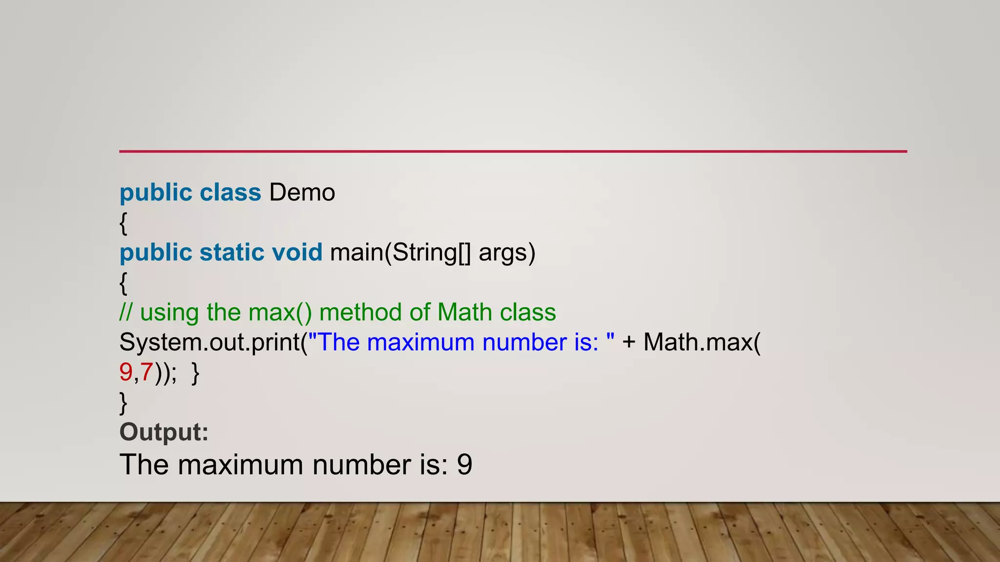 public class Demo
{
public static void main(String[] args)
{
// using the max() method of Math class
System.out.print("The maximum number is: " + Math.max(
9,7)); }
}
Output:
The maximum number is: 9
 