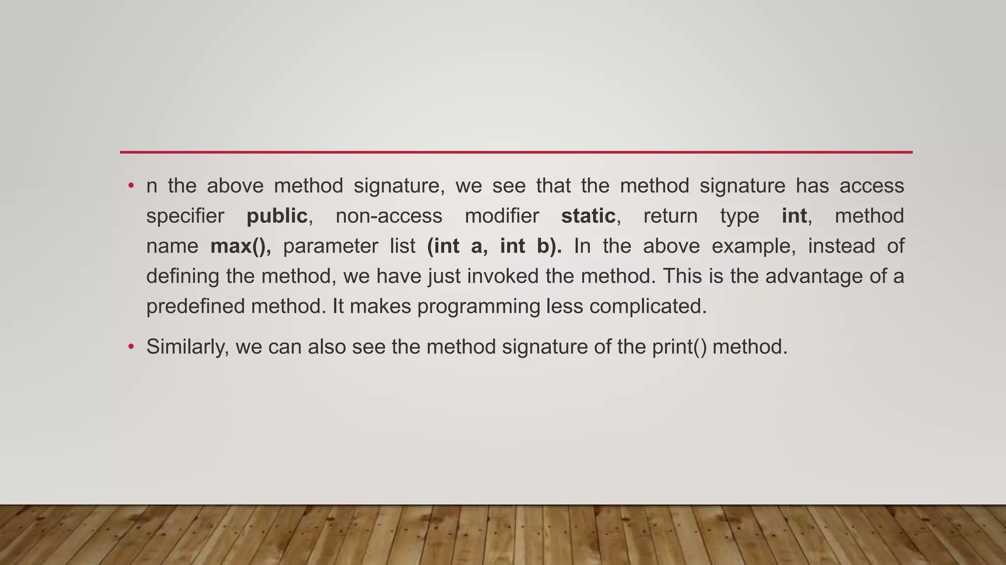 • n the above method signature, we see that the method signature has access
specifier public, non-access modifier static, return type int, method
name max(), parameter list (int a, int b). In the above example, instead of
defining the method, we have just invoked the method. This is the advantage of a
predefined method. It makes programming less complicated.
• Similarly, we can also see the method signature of the print() method.
 