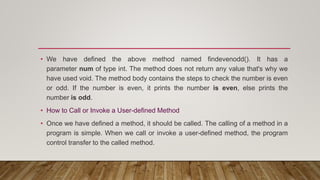 • We have defined the above method named findevenodd(). It has a
parameter num of type int. The method does not return any value that's why we
have used void. The method body contains the steps to check the number is even
or odd. If the number is even, it prints the number is even, else prints the
number is odd.
• How to Call or Invoke a User-defined Method
• Once we have defined a method, it should be called. The calling of a method in a
program is simple. When we call or invoke a user-defined method, the program
control transfer to the called method.
 