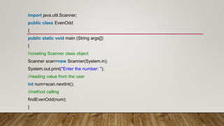 import java.util.Scanner;
public class EvenOdd
{
public static void main (String args[])
{
//creating Scanner class object
Scanner scan=new Scanner(System.in);
System.out.print("Enter the number: ");
//reading value from the user
int num=scan.nextInt();
//method calling
findEvenOdd(num);
}
 