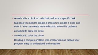 • A method is a block of code that performs a specific task.
• Suppose you need to create a program to create a circle and
color it. You can create two methods to solve this problem:
• a method to draw the circle
• a method to color the circle
• Dividing a complex problem into smaller chunks makes your
program easy to understand and reusable.
 
