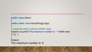 public class Demo
{
public static void main(String[] args)
{
// using the max() method of Math class
System.out.print("The maximum number is: " + Math.max(
9,7)); }
}
Output:
The maximum number is: 9
 