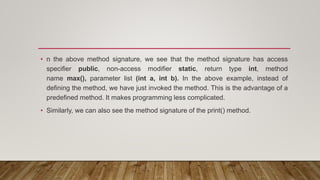 • n the above method signature, we see that the method signature has access
specifier public, non-access modifier static, return type int, method
name max(), parameter list (int a, int b). In the above example, instead of
defining the method, we have just invoked the method. This is the advantage of a
predefined method. It makes programming less complicated.
• Similarly, we can also see the method signature of the print() method.
 
