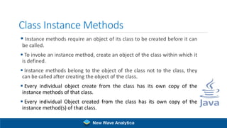 Class Instance Methods
▪ Instance methods require an object of its class to be created before it can
be called.
▪ To invoke an instance method, create an object of the class within which it
is defined.
▪ Instance methods belong to the object of the class not to the class, they
can be called after creating the object of the class.
▪ Every individual object create from the class has its own copy of the
instance methods of that class.
▪ Every individual Object created from the class has its own copy of the
instance method(s) of that class.
New Wave Analytica
 
