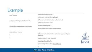 Example
class Student{
public static String studentName = "";
public static void getName(String name){
studentName = name;
}
}
public class StudentRunner {
public static void main (String[] args) {
// Accessing the static method getName() and
// field by class name itself.
Student.getName("Me");
System.out.println(Student.studentName);
// Accessing the static method getName() by using Object's
reference.
Student student = new Student();
student.getName("You");
System.out.println(student.studentName);
}
}
New Wave Analytica
 