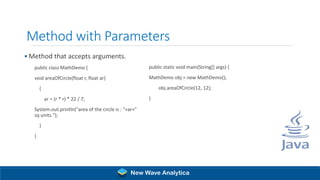 Method with Parameters
▪ Method that accepts arguments.
public class MathDemo {
void areaOfCircle(float r, float ar)
{
ar = (r * r) * 22 / 7;
System.out.println("area of the circle is : "+ar+"
sq units.");
}
}
public static void main(String[] args) {
MathDemo obj = new MathDemo();
obj.areaOfCircle(12, 12);
}
New Wave Analytica
 