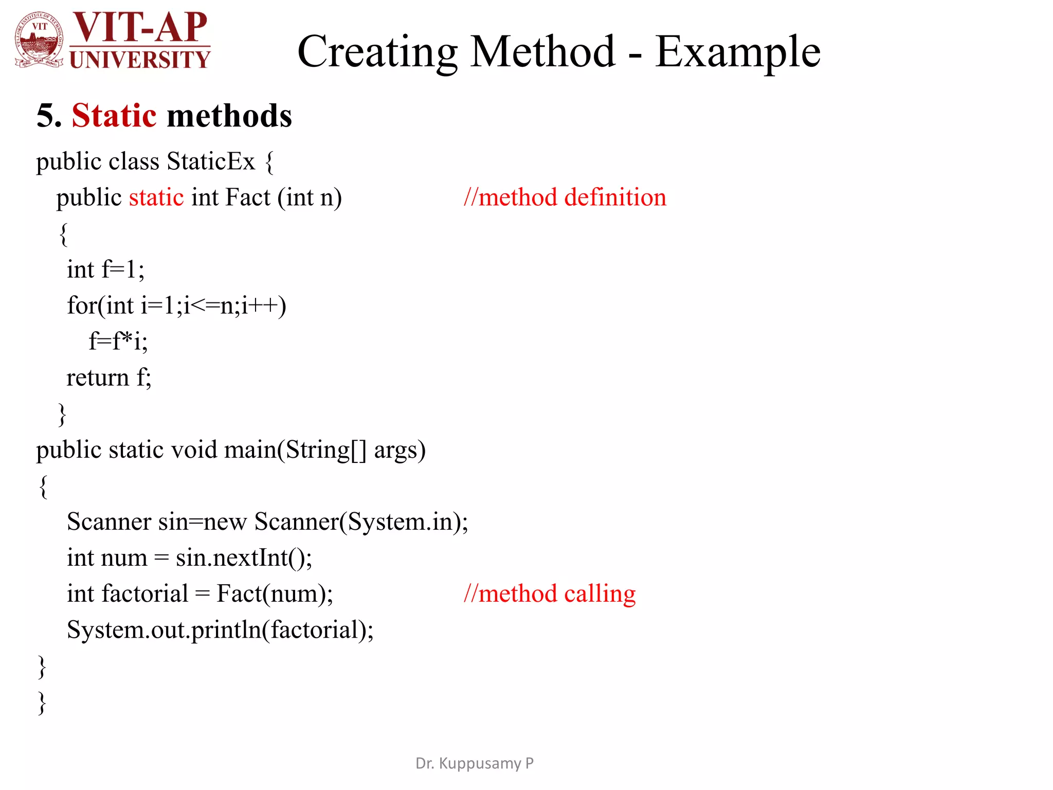 Creating Method - Example
5. Static methods
public class StaticEx {
public static int Fact (int n) //method definition
{
int f=1;
for(int i=1;i<=n;i++)
f=f*i;
return f;
}
public static void main(String[] args)
{
Scanner sin=new Scanner(System.in);
int num = sin.nextInt();
int factorial = Fact(num); //method calling
System.out.println(factorial);
}
}
Dr. Kuppusamy P
 