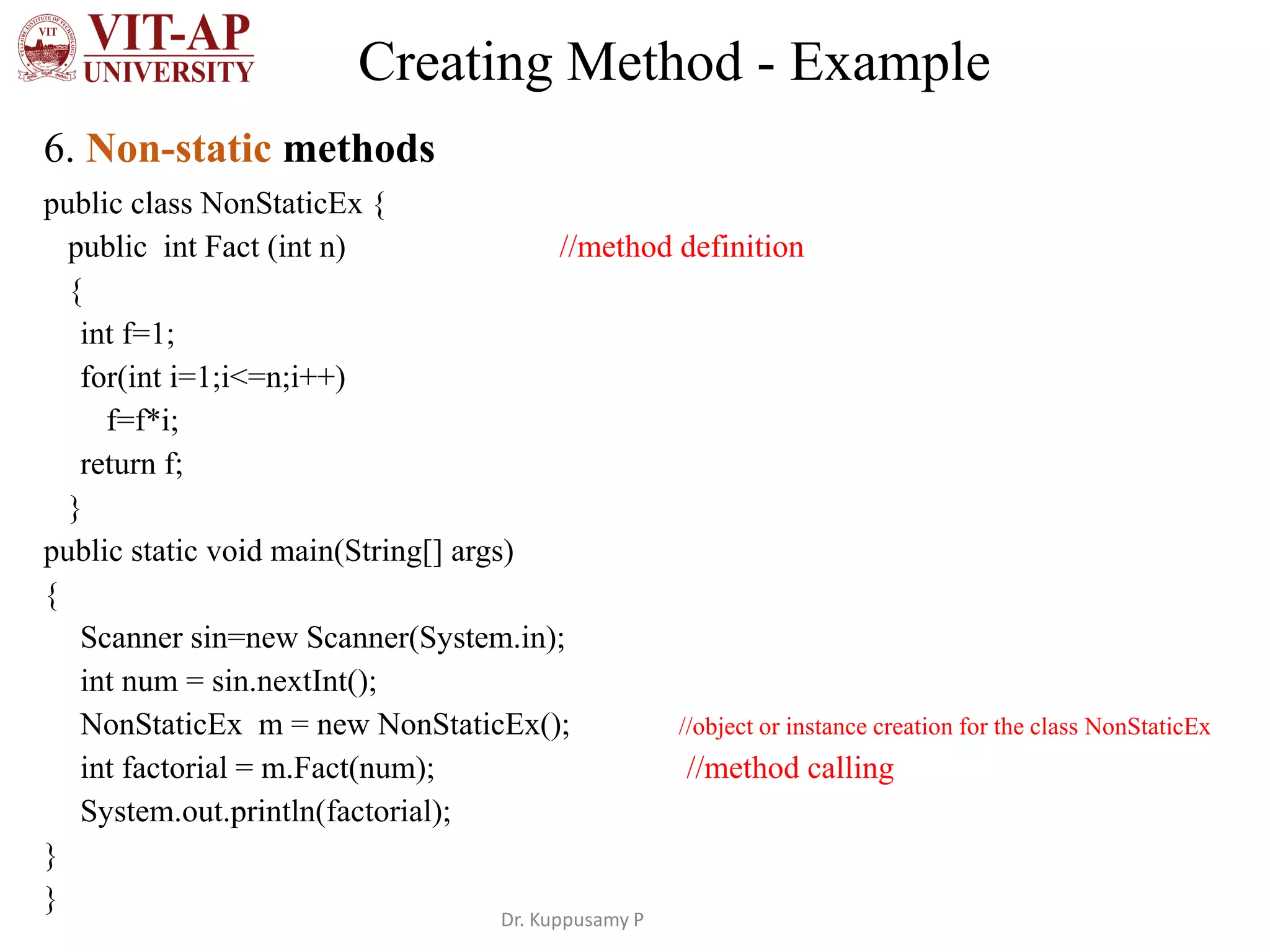 Creating Method - Example
6. Non-static methods
public class NonStaticEx {
public int Fact (int n) //method definition
{
int f=1;
for(int i=1;i<=n;i++)
f=f*i;
return f;
}
public static void main(String[] args)
{
Scanner sin=new Scanner(System.in);
int num = sin.nextInt();
NonStaticEx m = new NonStaticEx(); //object or instance creation for the class NonStaticEx
int factorial = m.Fact(num); //method calling
System.out.println(factorial);
}
}
Dr. Kuppusamy P
 