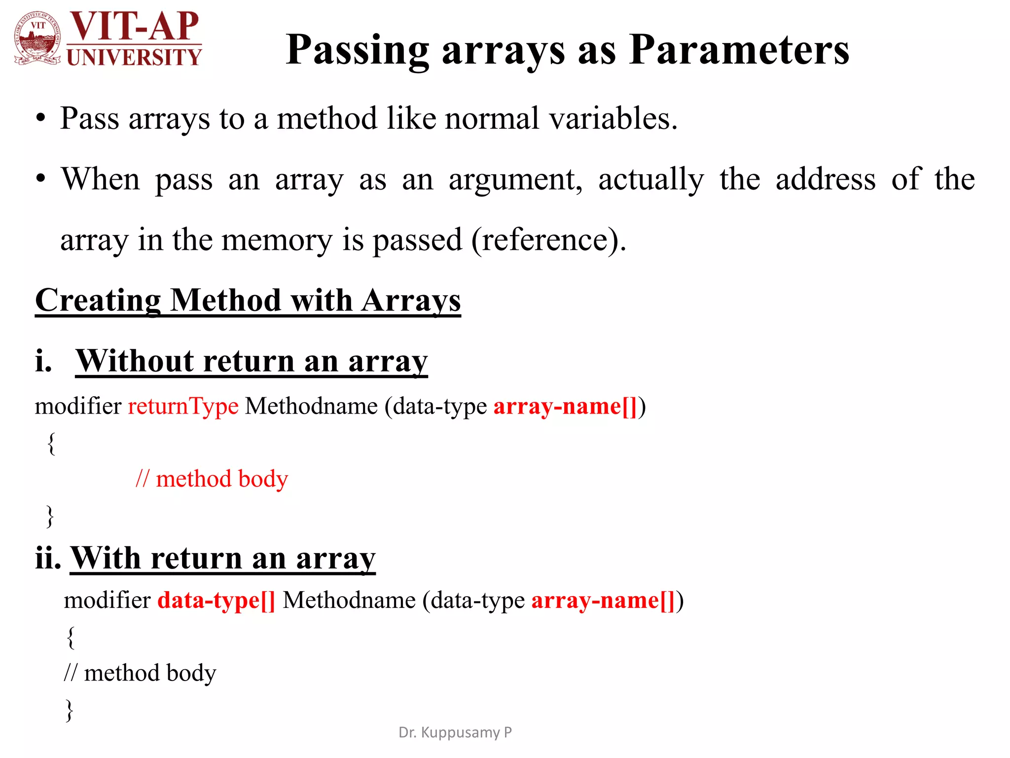 Passing arrays as Parameters
• Pass arrays to a method like normal variables.
• When pass an array as an argument, actually the address of the
array in the memory is passed (reference).
Creating Method with Arrays
i. Without return an array
modifier returnType Methodname (data-type array-name[])
{
// method body
}
ii. With return an array
modifier data-type[] Methodname (data-type array-name[])
{
// method body
}
Dr. Kuppusamy P
 