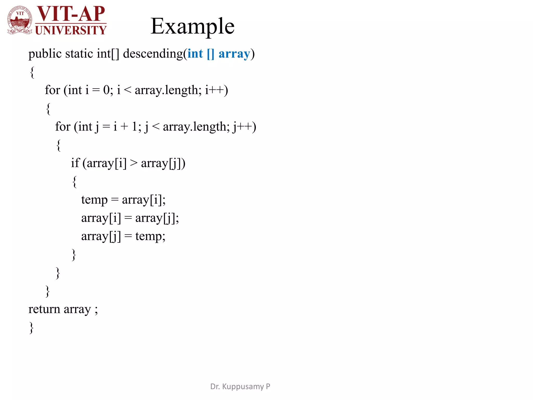 Example
public static int[] descending(int [] array)
{
for (int i = 0; i < array.length; i++)
{
for (int j = i + 1; j < array.length; j++)
{
if (array[i] > array[j])
{
temp = array[i];
array[i] = array[j];
array[j] = temp;
}
}
}
return array ;
}
Dr. Kuppusamy P
 
