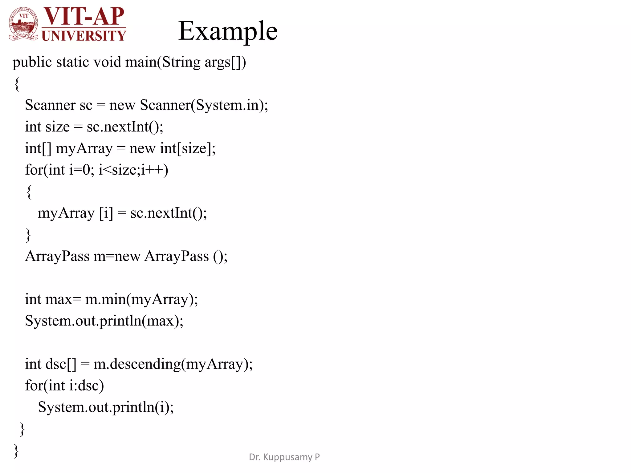 Example
public static void main(String args[])
{
Scanner sc = new Scanner(System.in);
int size = sc.nextInt();
int[] myArray = new int[size];
for(int i=0; i<size;i++)
{
myArray [i] = sc.nextInt();
}
ArrayPass m=new ArrayPass ();
int max= m.min(myArray);
System.out.println(max);
int dsc[] = m.descending(myArray);
for(int i:dsc)
System.out.println(i);
}
} Dr. Kuppusamy P
 
