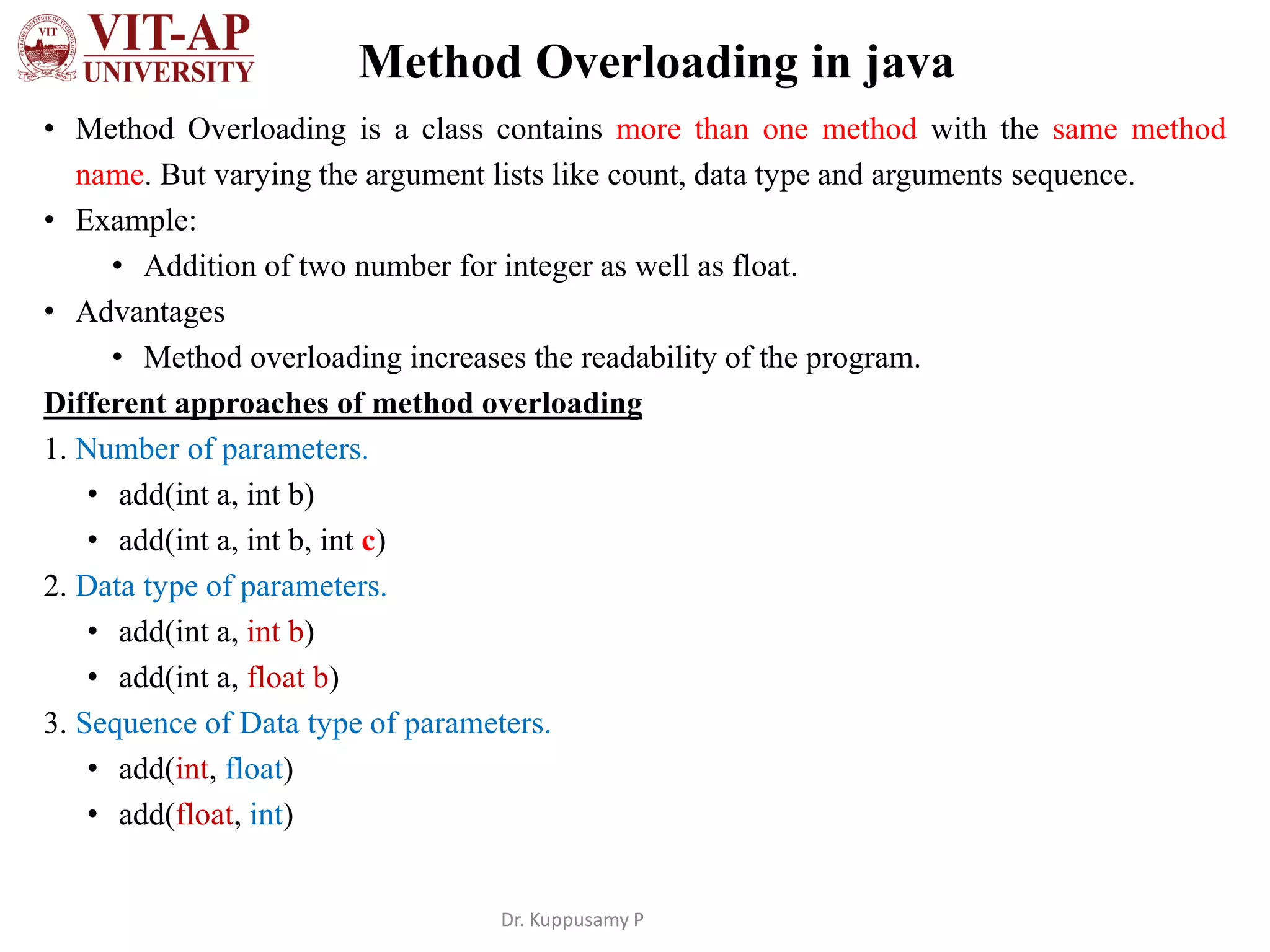 Method Overloading in java
• Method Overloading is a class contains more than one method with the same method
name. But varying the argument lists like count, data type and arguments sequence.
• Example:
• Addition of two number for integer as well as float.
• Advantages
• Method overloading increases the readability of the program.
Different approaches of method overloading
1. Number of parameters.
• add(int a, int b)
• add(int a, int b, int c)
2. Data type of parameters.
• add(int a, int b)
• add(int a, float b)
3. Sequence of Data type of parameters.
• add(int, float)
• add(float, int)
Dr. Kuppusamy P
 