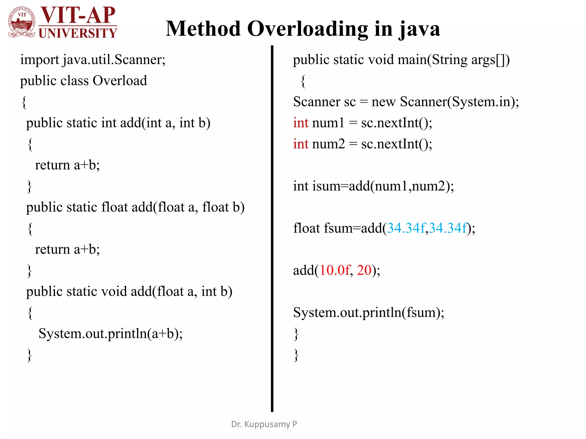 Method Overloading in java
import java.util.Scanner;
public class Overload
{
public static int add(int a, int b)
{
return a+b;
}
public static float add(float a, float b)
{
return a+b;
}
public static void add(float a, int b)
{
System.out.println(a+b);
}
public static void main(String args[])
{
Scanner sc = new Scanner(System.in);
int num1 = sc.nextInt();
int num2 = sc.nextInt();
int isum=add(num1,num2);
float fsum=add(34.34f,34.34f);
add(10.0f, 20);
System.out.println(fsum);
}
}
Dr. Kuppusamy P
 