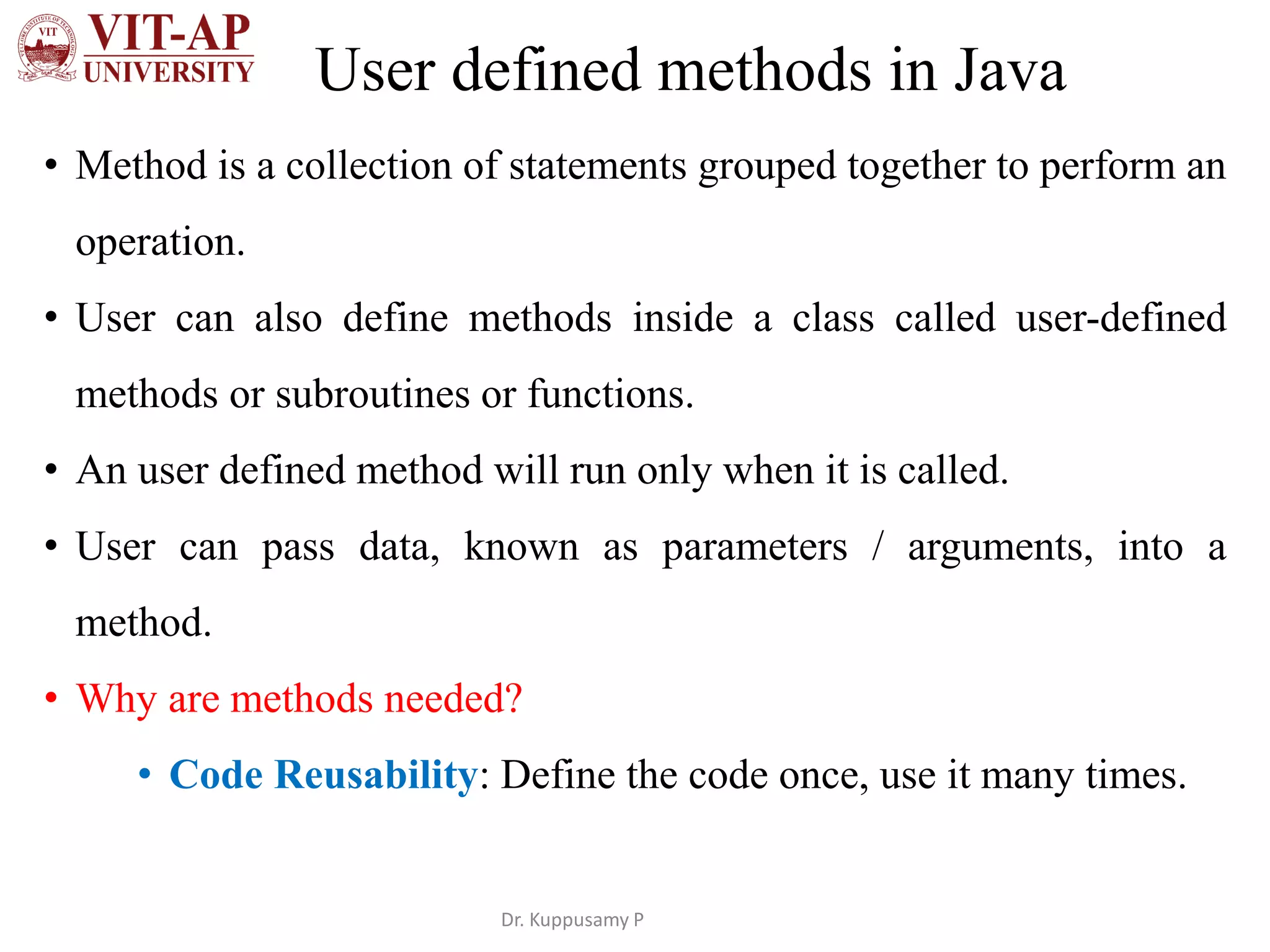 User defined methods in Java
• Method is a collection of statements grouped together to perform an
operation.
• User can also define methods inside a class called user-defined
methods or subroutines or functions.
• An user defined method will run only when it is called.
• User can pass data, known as parameters / arguments, into a
method.
• Why are methods needed?
• Code Reusability: Define the code once, use it many times.
Dr. Kuppusamy P
 
