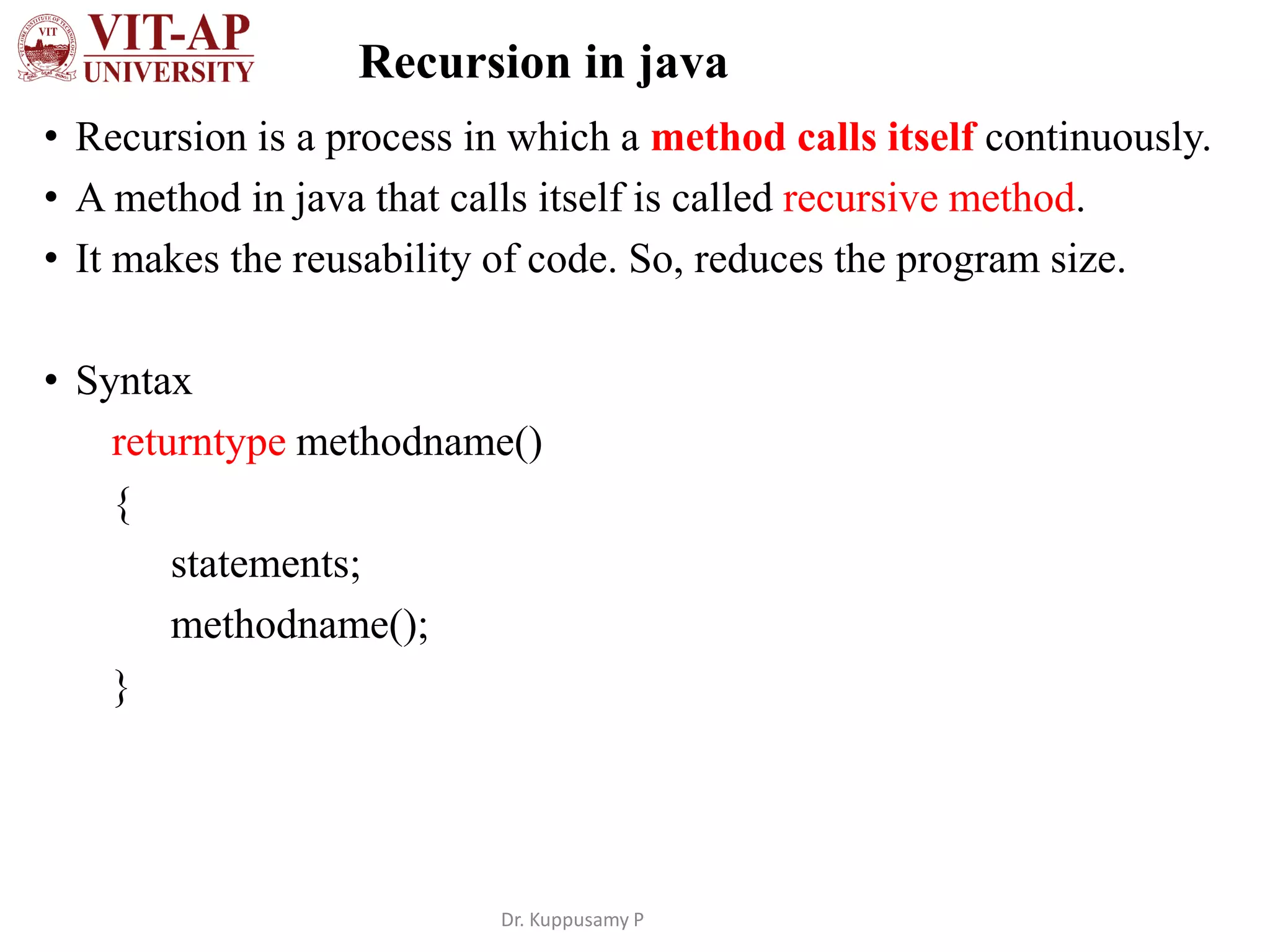 Recursion in java
• Recursion is a process in which a method calls itself continuously.
• A method in java that calls itself is called recursive method.
• It makes the reusability of code. So, reduces the program size.
• Syntax
returntype methodname()
{
statements;
methodname();
}
Dr. Kuppusamy P
 