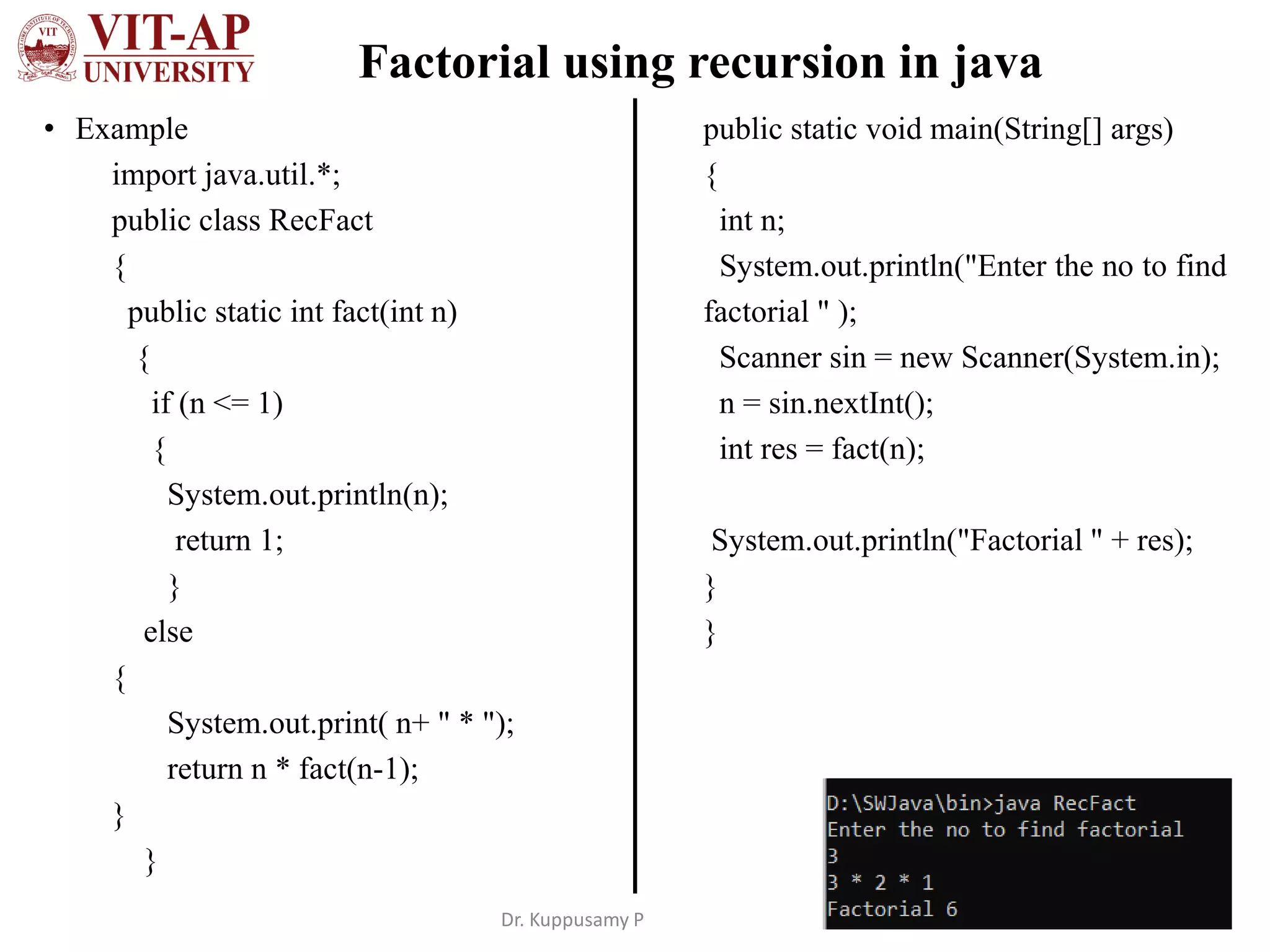 Factorial using recursion in java
• Example
import java.util.*;
public class RecFact
{
public static int fact(int n)
{
if (n <= 1)
{
System.out.println(n);
return 1;
}
else
{
System.out.print( n+ " * ");
return n * fact(n-1);
}
}
public static void main(String[] args)
{
int n;
System.out.println("Enter the no to find
factorial " );
Scanner sin = new Scanner(System.in);
n = sin.nextInt();
int res = fact(n);
System.out.println("Factorial " + res);
}
}
Dr. Kuppusamy P
 