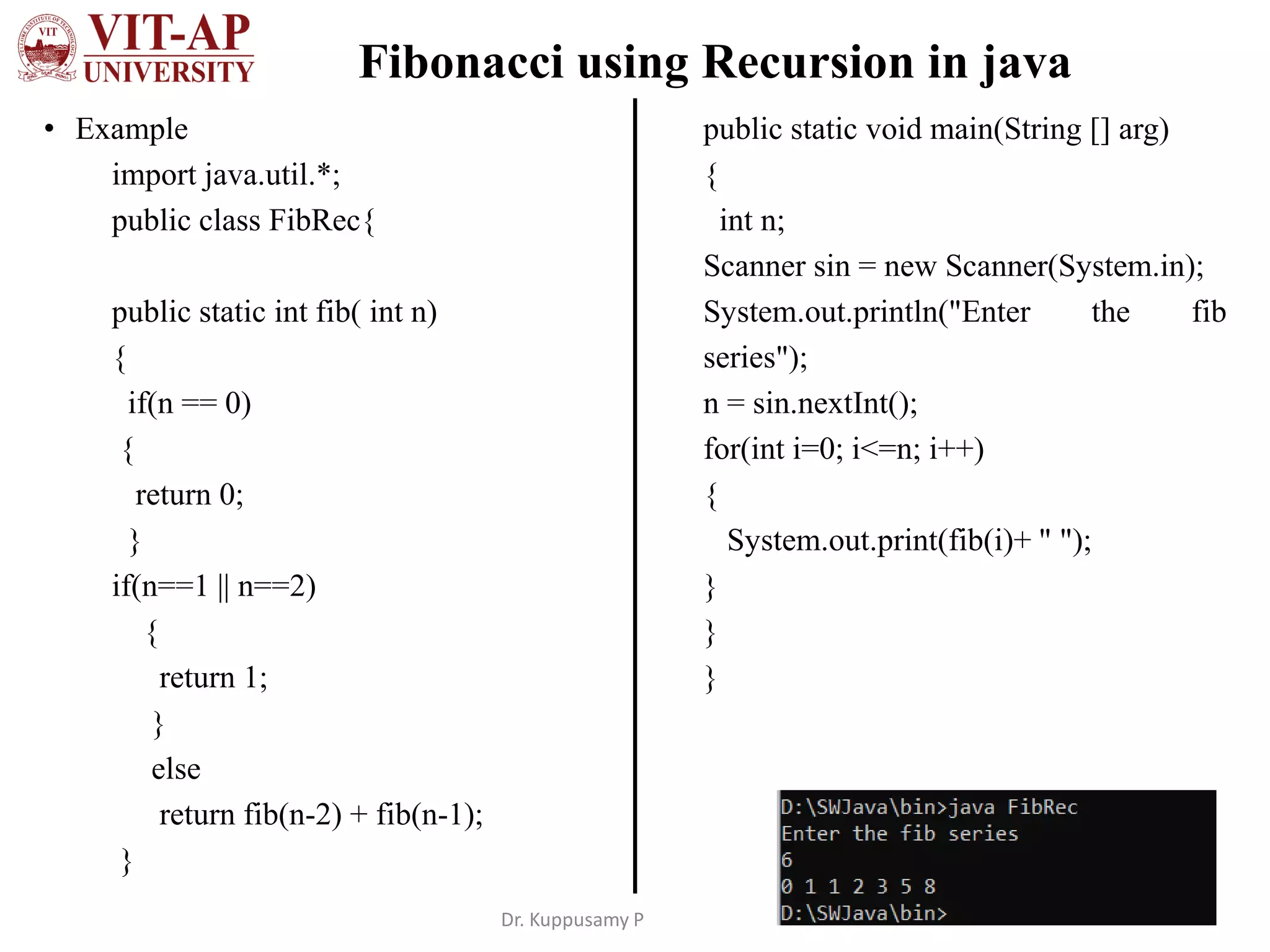 Fibonacci using Recursion in java
• Example
import java.util.*;
public class FibRec{
public static int fib( int n)
{
if(n == 0)
{
return 0;
}
if(n==1 || n==2)
{
return 1;
}
else
return fib(n-2) + fib(n-1);
}
public static void main(String [] arg)
{
int n;
Scanner sin = new Scanner(System.in);
System.out.println("Enter the fib
series");
n = sin.nextInt();
for(int i=0; i<=n; i++)
{
System.out.print(fib(i)+ " ");
}
}
}
Dr. Kuppusamy P
 