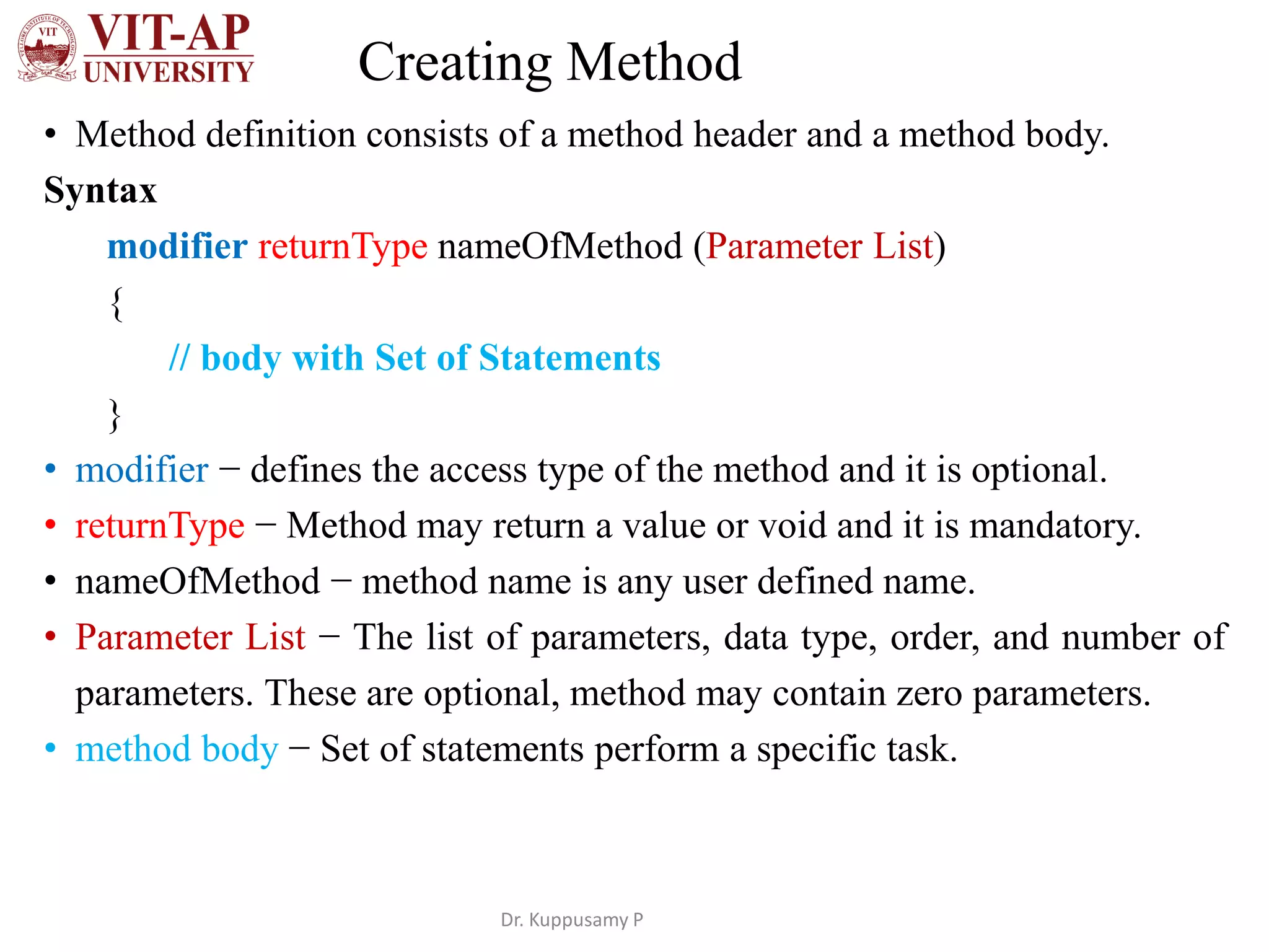 Creating Method
• Method definition consists of a method header and a method body.
Syntax
modifier returnType nameOfMethod (Parameter List)
{
// body with Set of Statements
}
• modifier − defines the access type of the method and it is optional.
• returnType − Method may return a value or void and it is mandatory.
• nameOfMethod − method name is any user defined name.
• Parameter List − The list of parameters, data type, order, and number of
parameters. These are optional, method may contain zero parameters.
• method body − Set of statements perform a specific task.
Dr. Kuppusamy P
 