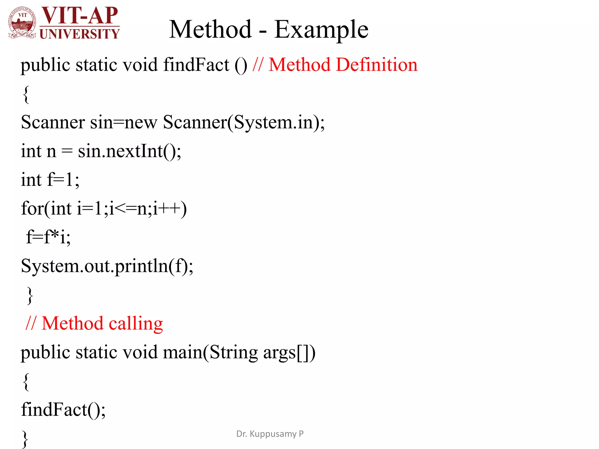 Method - Example
public static void findFact () // Method Definition
{
Scanner sin=new Scanner(System.in);
int n = sin.nextInt();
int f=1;
for(int i=1;i<=n;i++)
f=f*i;
System.out.println(f);
}
// Method calling
public static void main(String args[])
{
findFact();
} Dr. Kuppusamy P
 