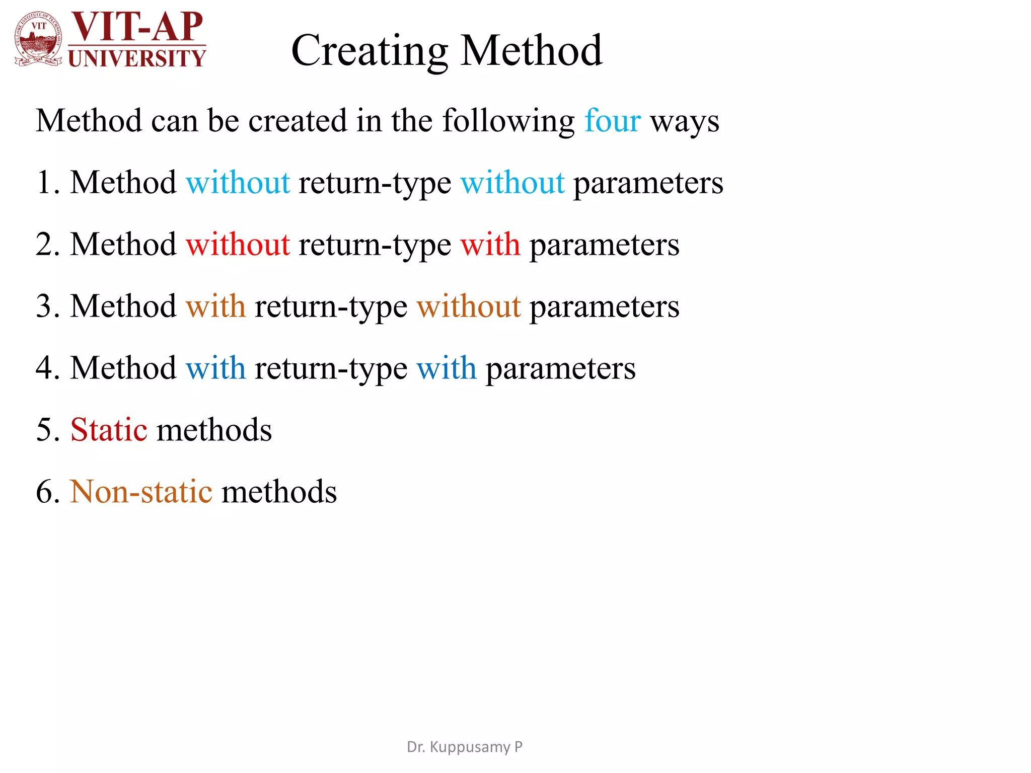 Creating Method
Method can be created in the following four ways
1. Method without return-type without parameters
2. Method without return-type with parameters
3. Method with return-type without parameters
4. Method with return-type with parameters
5. Static methods
6. Non-static methods
Dr. Kuppusamy P
 