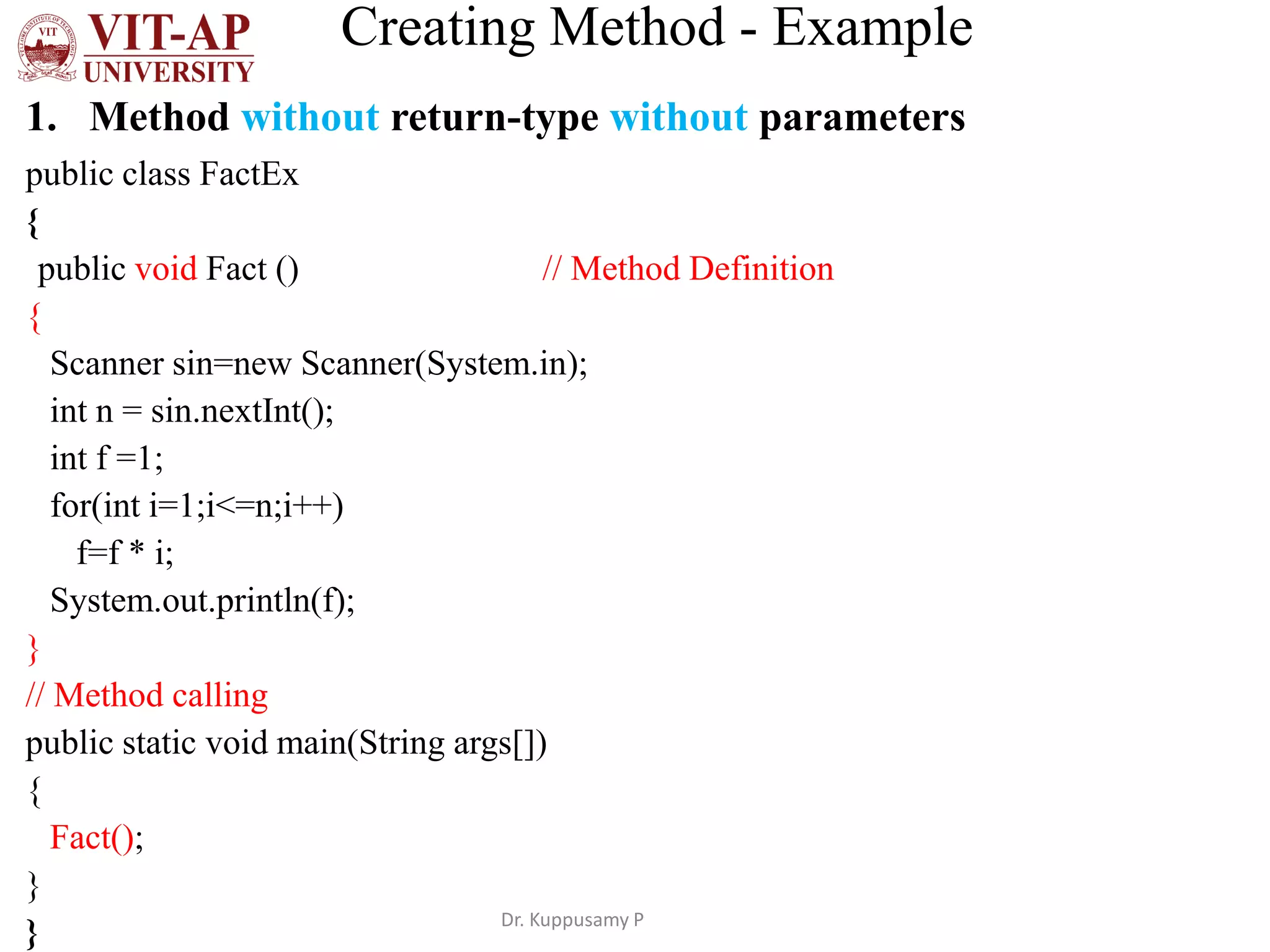 Creating Method - Example
1. Method without return-type without parameters
public class FactEx
{
public void Fact () // Method Definition
{
Scanner sin=new Scanner(System.in);
int n = sin.nextInt();
int f =1;
for(int i=1;i<=n;i++)
f=f * i;
System.out.println(f);
}
// Method calling
public static void main(String args[])
{
Fact();
}
} Dr. Kuppusamy P
 