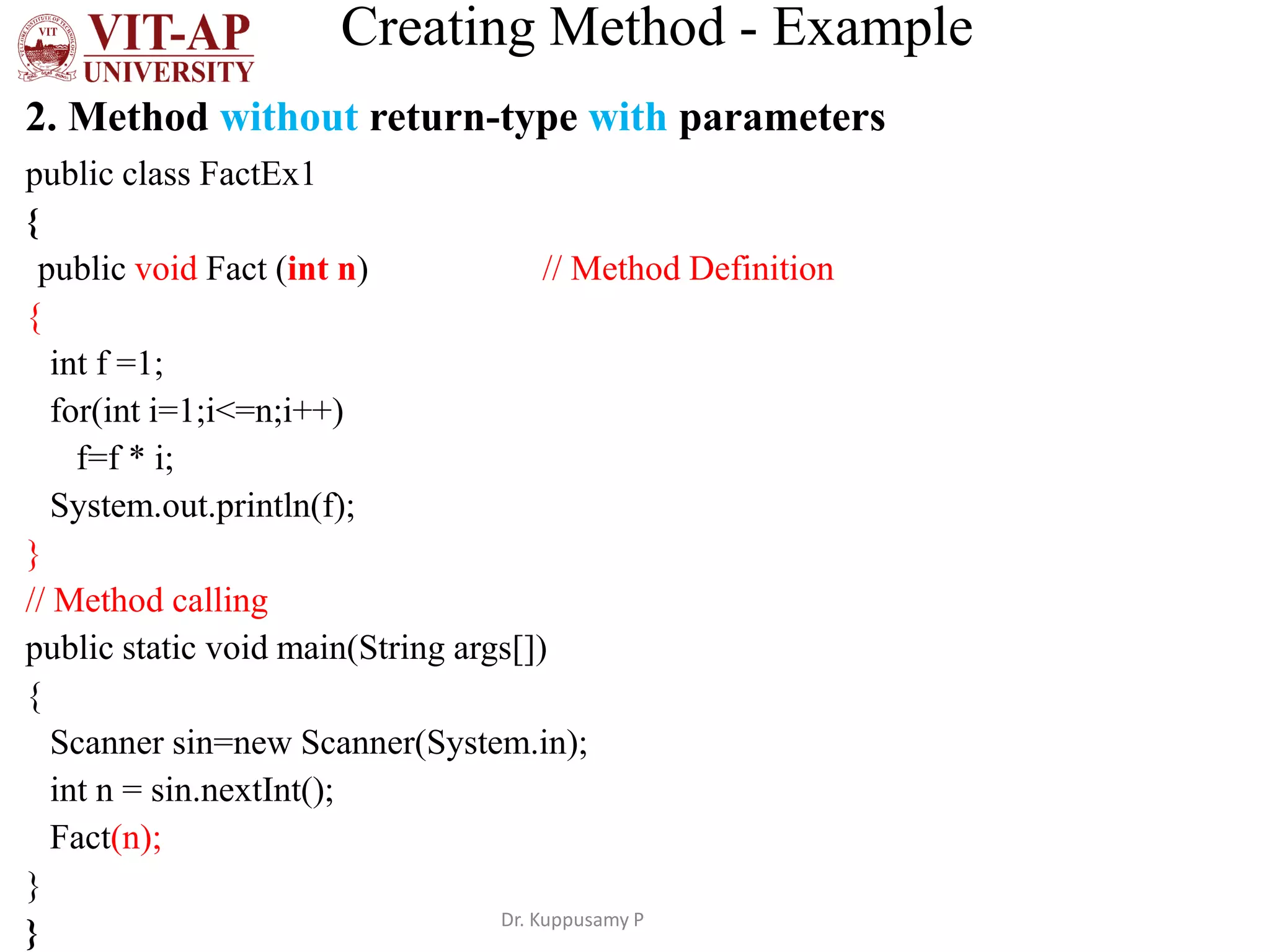 Creating Method - Example
2. Method without return-type with parameters
public class FactEx1
{
public void Fact (int n) // Method Definition
{
int f =1;
for(int i=1;i<=n;i++)
f=f * i;
System.out.println(f);
}
// Method calling
public static void main(String args[])
{
Scanner sin=new Scanner(System.in);
int n = sin.nextInt();
Fact(n);
}
} Dr. Kuppusamy P
 