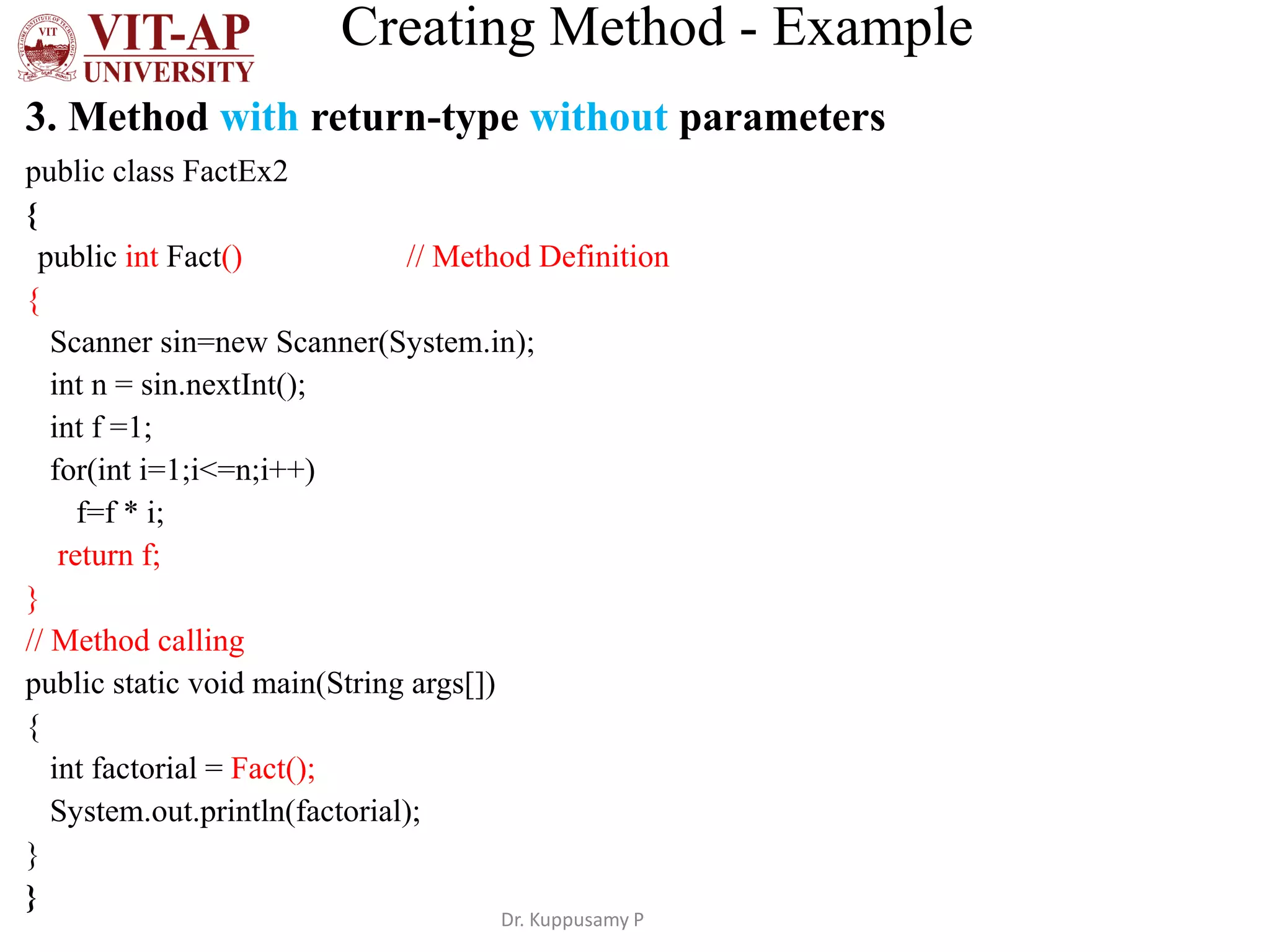 Creating Method - Example
3. Method with return-type without parameters
public class FactEx2
{
public int Fact() // Method Definition
{
Scanner sin=new Scanner(System.in);
int n = sin.nextInt();
int f =1;
for(int i=1;i<=n;i++)
f=f * i;
return f;
}
// Method calling
public static void main(String args[])
{
int factorial = Fact();
System.out.println(factorial);
}
}
Dr. Kuppusamy P
 